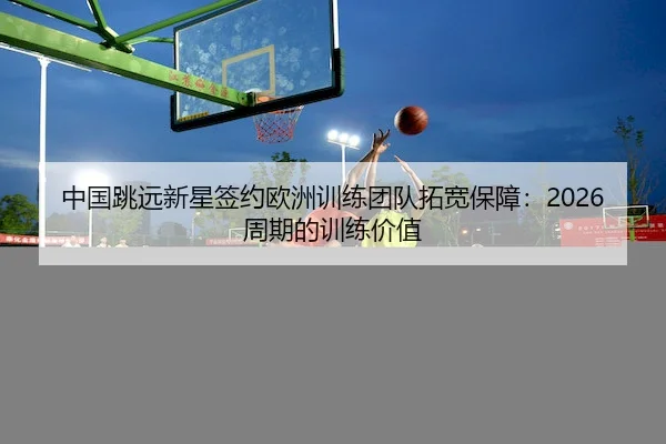中国跳远新星签约欧洲训练团队拓宽保障：2026周期的训练价值